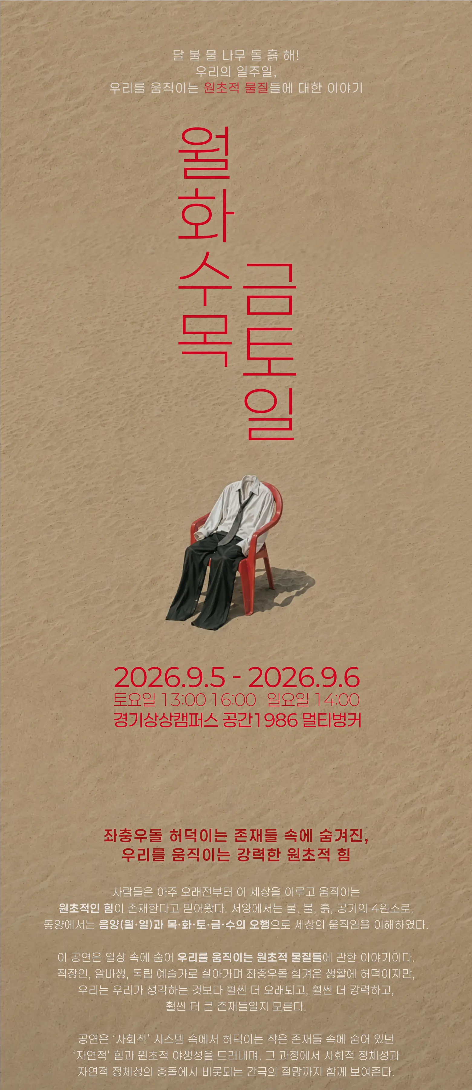 공연<월화수목금토일> 공연 상세 정보 페이지; 공연 기획 의도 “좌충우돌 허덕이는 존재들 속에 숨겨진, 우리를 움직이는 강력한 원초적 힘” 사람들은 아주 오래전부터 이 세상을 이루고 움직이는 원초적인 힘이 존재한다고 믿어왔다. 서양에서는 물, 불, 흙, 공기의 4원소로, 동양에서는 음양(월·일)과 목·화·토·금·수의 오행으로 세상의 움직임을 이해하였다. 이 공연은 일상 속에 숨어 우리를 움직이는 원초적 물질들에 관한 이야기이다. 직장인, 알바생, 독립 예술가로 살아가며 좌충우돌 힘겨운 생활에 허덕이지만, 우리는 우리가 생각하는 것보다 훨씬 더 오래되고, 훨씬 더 강력하고, 훨씬 더 큰 존재들일지 모른다. 공연은 ‘사회적’ 시스템 속에서 허덕이는 작은 존재들 속에 숨어 있던 ‘자연적’ 힘과 원초적 야생성을 드러내며, 그 과정에서 사회적 정체성과 자연적 정체성의 충돌에서 비롯되는 간극의 절망까지 함께 보여준다. 그럼에도 여전히 사라지지 않고 꿈틀대는 힘이 있다. 관객은 그 힘을 마주하며, 자신을 사회 안에 갇힌 작고 연약한 존재가 아니라 오래되고 강력한 거대한 자연의 일부로 다시 바라보게 된다.