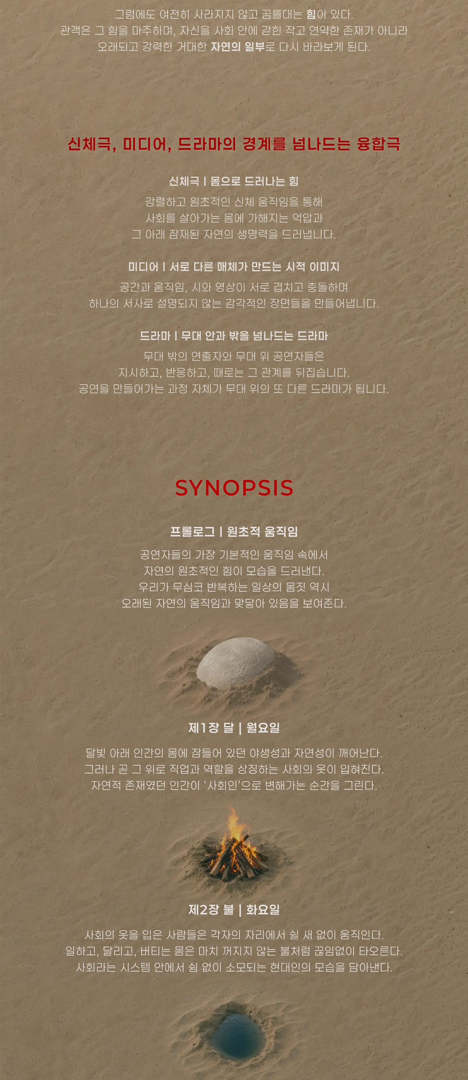 공연 형식 “신체극, 미디어, 드라마. 경계를 넘나드는 융합극” 신체극 | 몸으로 드러나는 힘 강렬하고 원초적인 신체 움직임을 통해 사회를 살아가는 몸에 가해지는 억압과 그 아래 잠재된 자연의 생명력을 드러냅니다.  미디어 | 서로 다른 매체가 만드는 시적 이미지 공간과 움직임, 시와 영상이 서로 겹치고 충돌하며 하나의 서사로 설명되지 않는 감각적인 장면들을 만들어냅니다.  드라마 | 무대 안과 밖을 넘나드는 드라마 무대 밖의 연출자와 무대 위 공연자들은 지시하고, 반응하고, 때로는 그 관계를 뒤집습니다. 공연을 만들어가는 과정 자체가 무대 위의 또 다른 드라마가 됩니다.  시놉시스 프롤로그 | 원초적 움직임 공연자들의 가장 기본적인 움직임 속에서 자연의 원초적인 힘이 모습을 드러낸다. 우리가 무심코 반복하는 일상의 몸짓 역시 오래된 자연의 움직임과 맞닿아 있음을 보여준다.  제1장 달 | 월요일 달빛 아래 인간의 몸에 잠들어 있던 야생성과 자연성이 깨어난다. 그러나 곧 그 위로 직업과 역할을 상징하는 사회의 옷이 입혀진다. 자연적 존재였던 인간이 ‘사회인’으로 변해가는 순간을 그린다.  제2장 불 | 화요일 사회의 옷을 입은 사람들은 각자의 자리에서 쉴 새 없이 움직인다. 일하고, 달리고, 버티는 몸은 마치 꺼지지 않는 불처럼 끊임없이 타오른다. 사회라는 시스템 안에서 쉼 없이 소모되는 현대인의 모습을 담아낸다.
