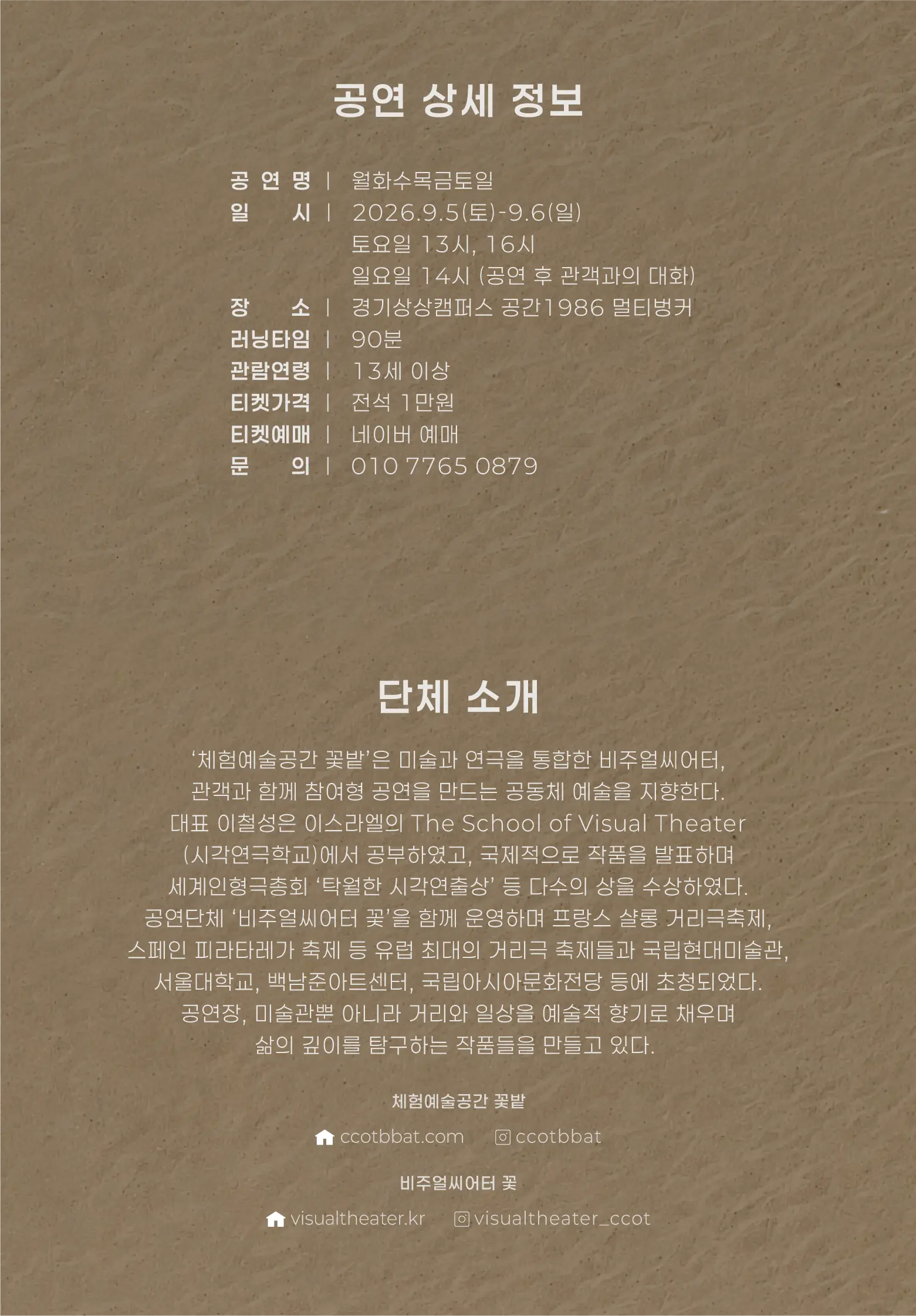 공연 상세 정보 공연명 | 월화수목금토일 일시 | 2026.9.5.(토)-9.6(일) 　　　　 토요일 13시, 16시 　　　　 일요일 14시 (공연 후 관객과의 대화) 장소 | 경기상상캠퍼스 공간1986 멀티벙커 러닝타임 | 90분 관람연령 | 13세 이상 티켓가격 | 전석 1만원 티켓예매 | 네이버 예매 문의 | 010 7765 0879  단체 소개 ‘체험예술공간 꽃밭’은 미술과 연극을 통합한 비주얼씨어터, 관객과 함께 참여형 공연을 만드는 공동체 예술을 지향한다. 대표 이철성은 이스라엘의 The School of Visual Theater (시각연극학교)에서 공부하였고, 국제적으로 작품을 발표하며 세계인형극총회 ‘탁월한 시각연출상’ 등 다수의 상을 수상하였다. 공연단체 ‘비주얼씨어터 꽃’을 함께 운영하며 프랑스 샬롱 거리극축제, 스페인 피라타레가 축제 등 유럽 최대의 거리극 축제들과 국립현대미술관, 서울대학교, 백남준아트센터, 국립아시아문화전당 등에 초청되었다. 공연장, 미술관뿐 아니라 거리와 일상을 예술적 향기로 채우며 삶의 깊이를 탐구하는 작품들을 만들고 있다.