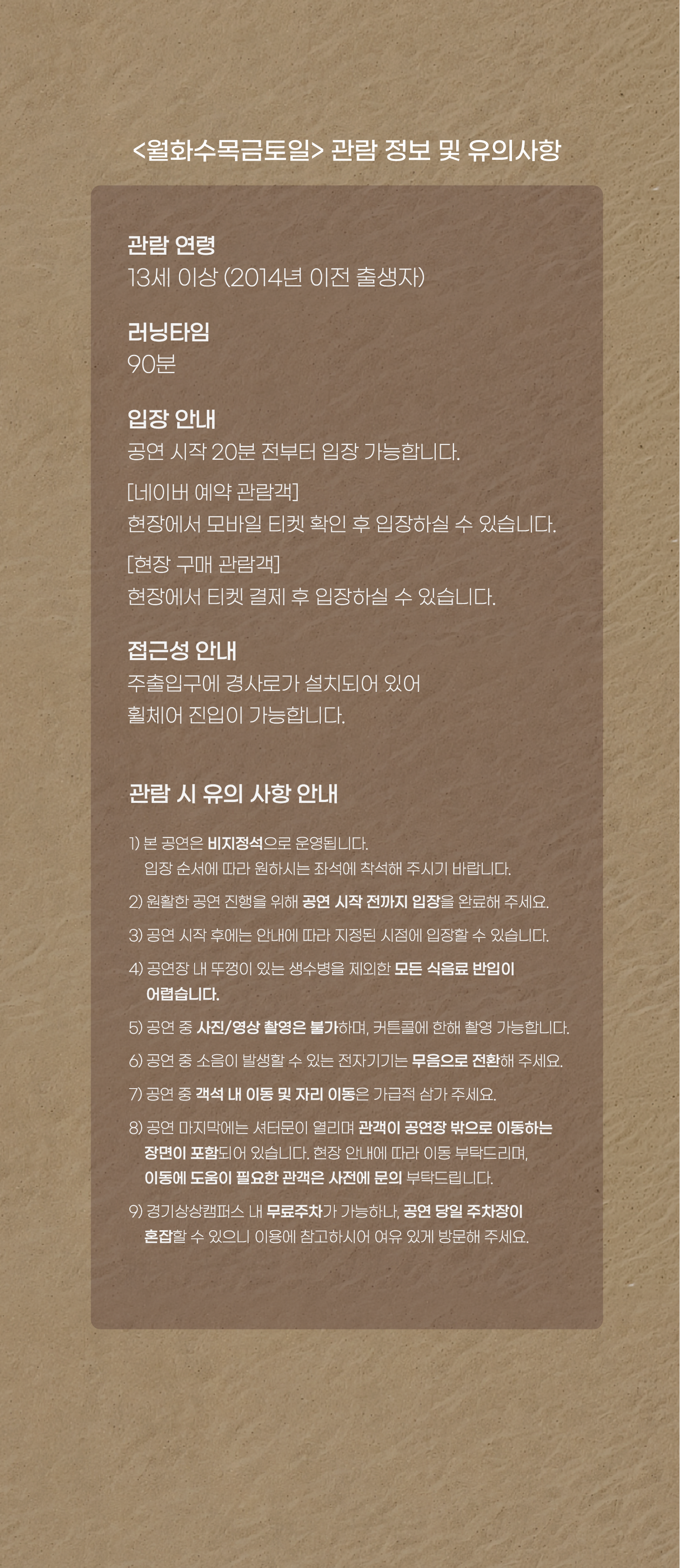 <월화수목금토일> 관람 정보 및 유의사항  관람 연령 13세 이상 (2014년 이전 출생자)  러닝타임 90분  입장 안내 공연 시작 20분 전부터 입장 가능합니다.  [네이버 예약 관람객] 현장에서 모바일 티켓 확인 후 입장하실 수 있습니다.  [현장 구매 관람객] 현장에서 티켓 결제 후 입장하실 수 있습니다.  접근성 안내 주출입구에 경사로가 설치되어 있어 휠체어 진입이 가능합니다.  관람 시 유의 사항 안내  본 공연은 비지정석으로 운영됩니다. 입장 순서에 따라 원하시는 좌석에 착석해 주시기 바랍니다. 원활한 공연 진행을 위해 공연 시작 전까지 입장을 완료해 주세요. 공연 시작 후에는 안내에 따라 지정된 시점에 입장할 수 있습니다. 공연장 내 뚜껑이 있는 생수병을 제외한 모든 식음료 반입이 어렵습니다. 공연 중 사진/영상 촬영은 불가하며, 커튼콜에 한해 촬영 가능합니다. 공연 중 소음이 발생할 수 있는 전자기기는 무음으로 전환해 주세요. 공연 중 객석 내 이동 및 자리 이동은 가급적 삼가 주세요. 공연 마지막에는 셔터문이 열리며 관객이 공연장 밖으로 이동하는 장면이 포함되어 있습니다. 현장 안내에 따라 이동 부탁드리며, 이동에 도움이 필요한 관객은 사전에 문의 부탁드립니다. 경기상상캠퍼스 내 무료주차가 가능하나, 공연 당일 주차장이 혼잡할 수 있으니 이용에 참고하시어 여유 있게 방문해 주세요.